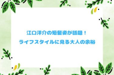 江口洋介の短髪姿が話題！ライフスタイルに見る大人の余裕
