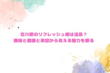 吉川愛のリフレッシュ術は温泉？趣味と健康と美容から見える魅力を探る