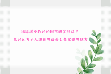 福原遥かわいい国宝級笑顔は まいんちゃん現在の成長した女優の魅力