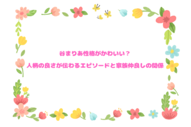 谷まりあ性格がかわいい？人柄の良さが伝わるエピソードと家族仲良しの関係