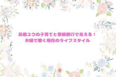 高橋ユウの子育てと家族旅行で見える！夫婦で築く現在のライフスタイル