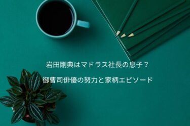 岩田剛典はマドラス社長の息子？御曹司俳優の努力と家柄エピソード